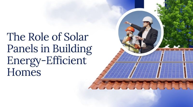 The Role of Solar Panels in Building Energy-Efficient Homes
